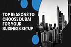 Top Reasons to Choose Dubai for Your Business Setup